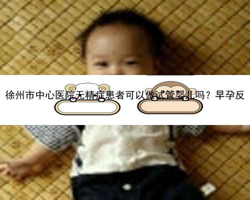 徐州市中心医院无精症患者可以做试管婴儿吗？早孕反