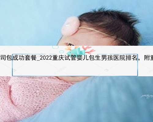 深圳找代孕女子_深圳助孕公司包成功套餐_2022重庆试管婴儿包生男孩医院排名，