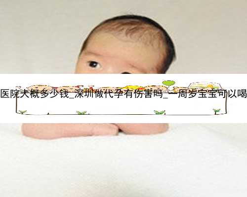 深圳代孕医院大概多少钱_深圳做代孕有伤害吗_一周岁宝宝可以喝什么奶粉