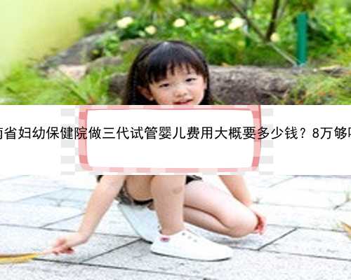 湖南省妇幼保健院做三代试管婴儿费用大概要多少钱？8万够吗？