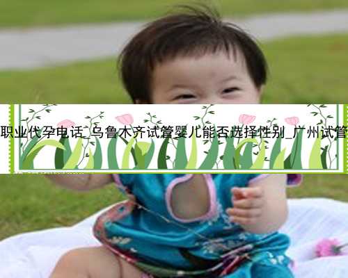 深圳职业代孕电话_乌鲁木齐试管婴儿能否选择性别_广州试管公司