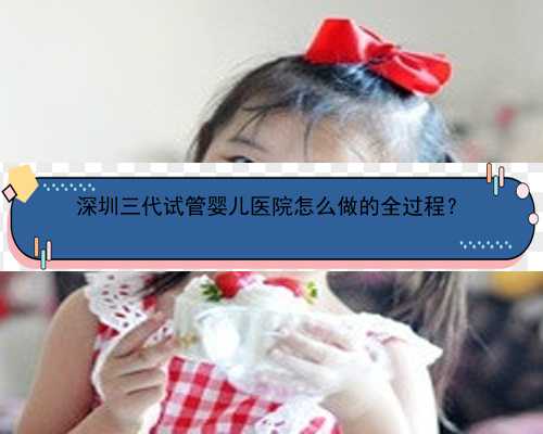 <b>深圳三代试管婴儿医院怎么做的全过程？</b>