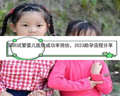 深圳试管婴儿医院成功率预估，2023助孕流程分享
