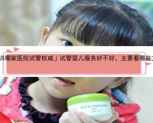 「深圳哪家医院试管权威」试管婴儿服务好不好，主要看哪些方面?