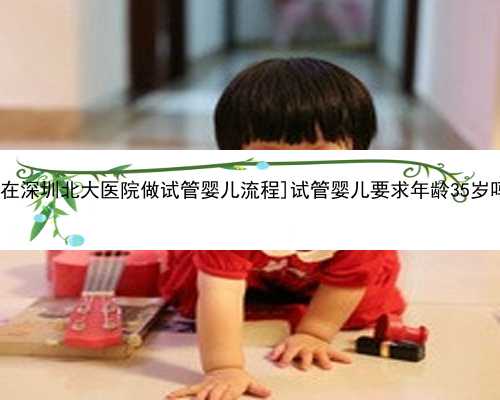 [我在深圳北大医院做试管婴儿流程]试管婴儿要求年龄35岁吗？