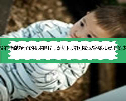 深圳有没有捐献精子的机构啊？,深圳同济医院试管婴儿费用多少钱啊？