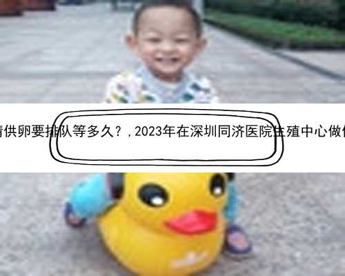 深圳协和医院卵子库申请供卵要排队等多久？,2023年在深圳同济医院生殖中心做
