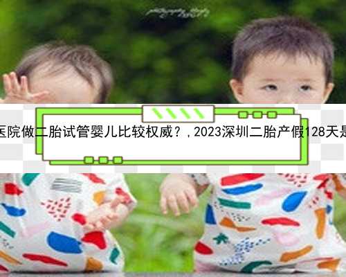 深圳哪家私立医院做二胎试管婴儿比较权威？,2023深圳二胎产假128天是怎么计算