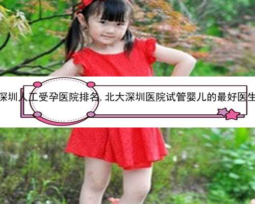深圳人工受孕医院排名,北大深圳医院试管婴儿的最好医生