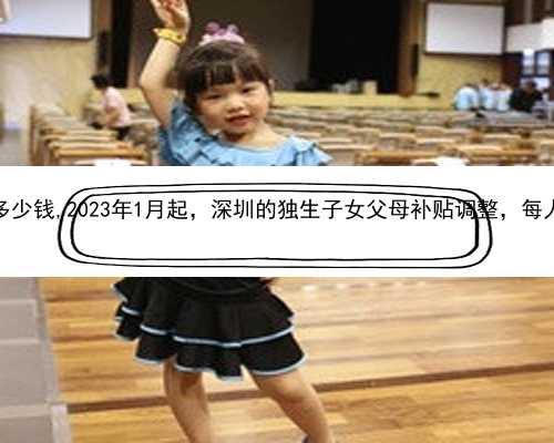 深圳做试管婴儿多少钱,2023年1月起，深圳的独生子女父母补贴调整，每人又增加