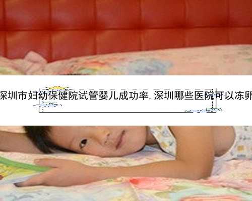 深圳市妇幼保健院试管婴儿成功率,深圳哪些医院可以冻卵